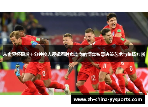 从世界杯最后十分钟换人逻辑看胜负走向的博弈智慧决策艺术与临场判断
