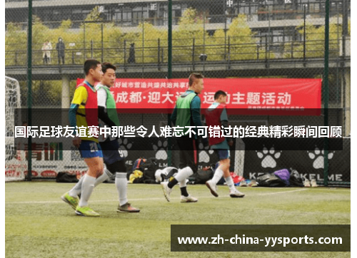 国际足球友谊赛中那些令人难忘不可错过的经典精彩瞬间回顾