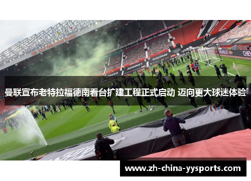 曼联宣布老特拉福德南看台扩建工程正式启动 迈向更大球迷体验