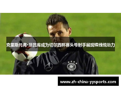 克里斯托弗·恩昆库成为切尔西杯赛头号射手展现锋线统治力